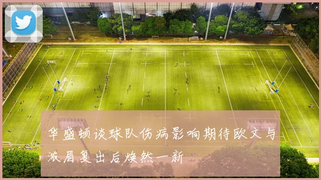 华盛顿谈球队伤病影响期待欧文与浓眉复出后焕然一新