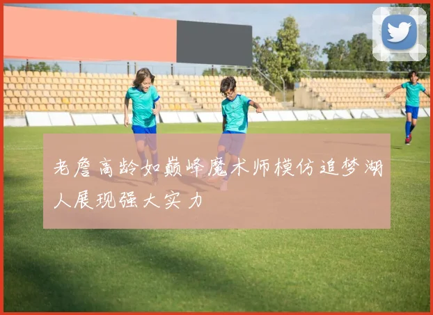 老詹高龄如巅峰魔术师模仿追梦湖人展现强大实力