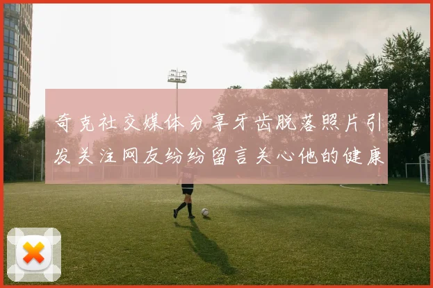 奇克社交媒体分享牙齿脱落照片引发关注网友纷纷留言关心他的健康状况