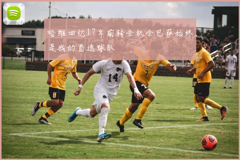 哈维回忆17年前转会机会巴萨始终是我的首选球队