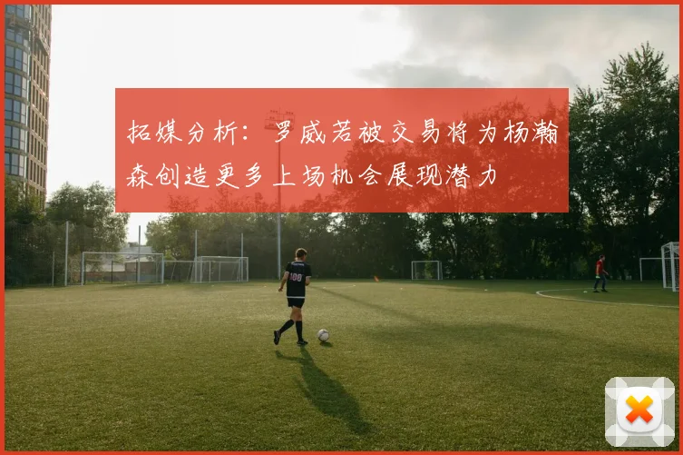 拓媒分析：罗威若被交易将为杨瀚森创造更多上场机会展现潜力