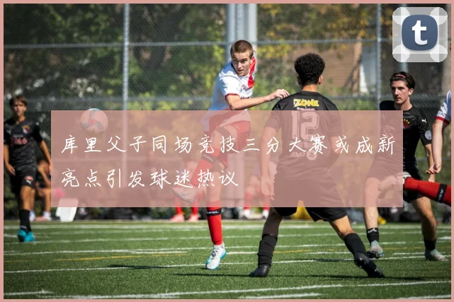 库里父子同场竞技三分大赛或成新亮点引发球迷热议