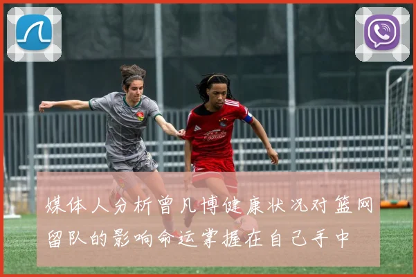 媒体人分析曾凡博健康状况对篮网留队的影响命运掌握在自己手中
