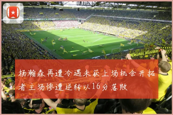 杨瀚森再遭冷遇未获上场机会开拓者主场惨遭逆转以16分落败