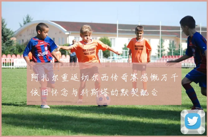 阿扎尔重返切尔西传奇赛感慨万千依旧怀念与科斯塔的默契配合