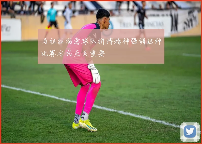 马祖拉满意球队拼搏精神强调这种比赛方式至关重要