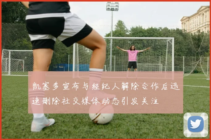 凯塞多宣布与经纪人解除合作后迅速删除社交媒体动态引发关注