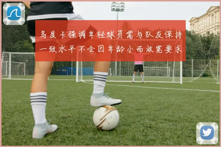 乌度卡强调年轻球员需与队友保持一致水平不会因年龄小而放宽要求