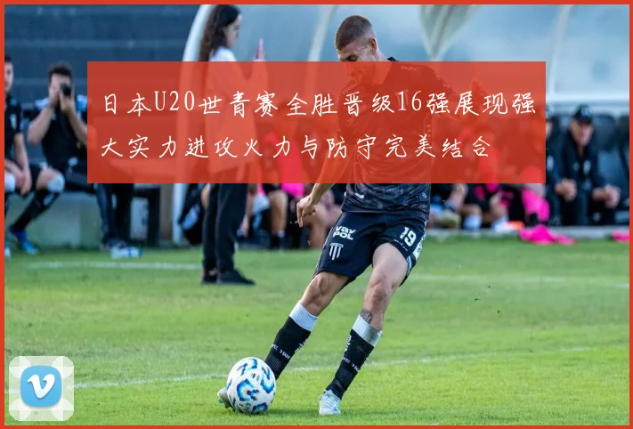 日本U20世青赛全胜晋级16强展现强大实力进攻火力与防守完美结合