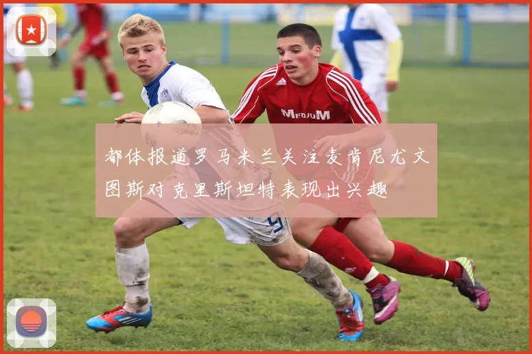 都体报道罗马米兰关注麦肯尼尤文图斯对克里斯坦特表现出兴趣