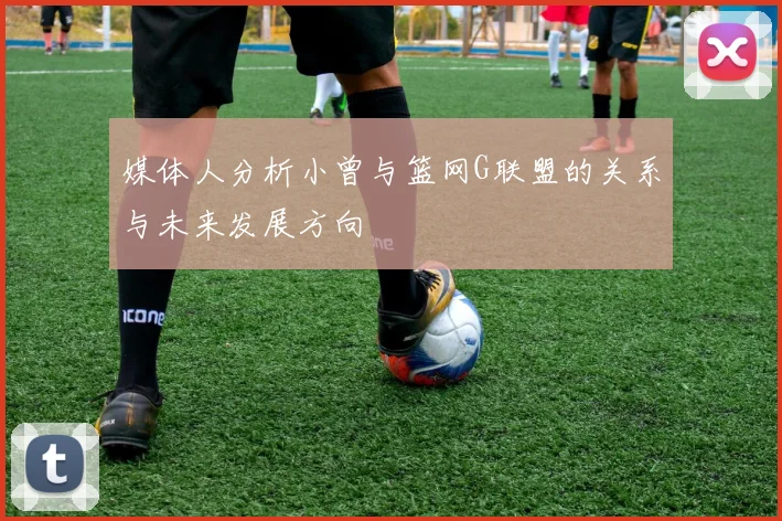 媒体人分析小曾与篮网G联盟的关系与未来发展方向