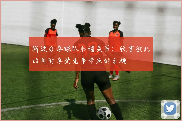 斯波分享球队和谐氛围：欣赏彼此的同时享受竞争带来的乐趣